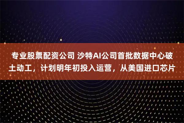 专业股票配资公司 沙特AI公司首批数据中心破土动工，计划明年初投入运营，从美国进口芯片