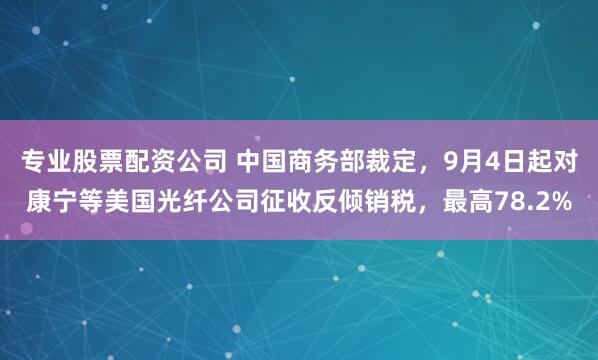专业股票配资公司 中国商务部裁定，9月4日起对康宁等美国光纤公司征收反倾销税，最高78.2%