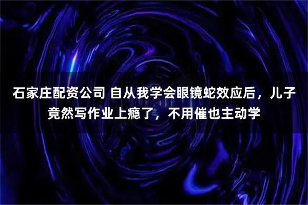 石家庄配资公司 自从我学会眼镜蛇效应后，儿子竟然写作业上瘾了，不用催也主动学