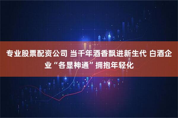 专业股票配资公司 当千年酒香飘进新生代 白酒企业“各显神通”拥抱年轻化
