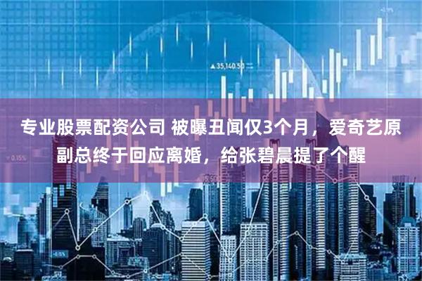 专业股票配资公司 被曝丑闻仅3个月，爱奇艺原副总终于回应离婚，给张碧晨提了个醒
