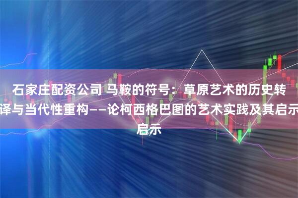 石家庄配资公司 马鞍的符号：草原艺术的历史转译与当代性重构——论柯西格巴图的艺术实践及其启示