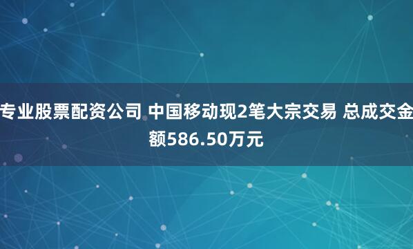 专业股票配资公司 中国移动现2笔大宗交易 总成交金额586.50万元