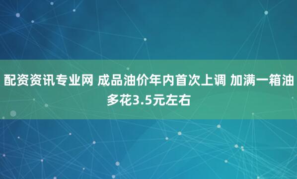 配资资讯专业网 成品油价年内首次上调 加满一箱油多花3.5元左右