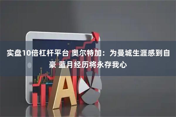 实盘10倍杠杆平台 奥尔特加：为曼城生涯感到自豪 蓝月经历将永存我心