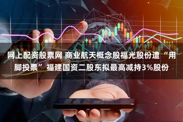 网上配资股票网 商业航天概念股福光股份遭 “用脚投票” 福建国资二股东拟最高减持3%股份