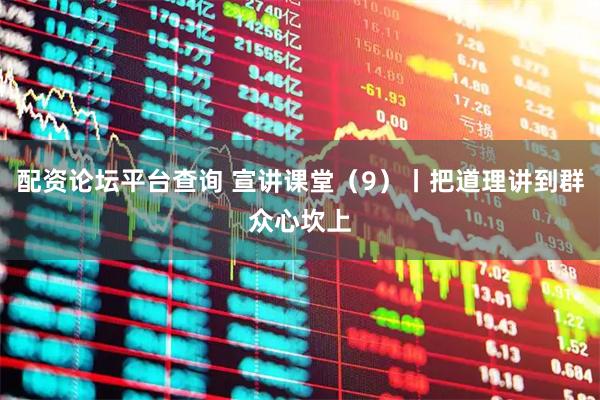 配资论坛平台查询 宣讲课堂（9）丨把道理讲到群众心坎上