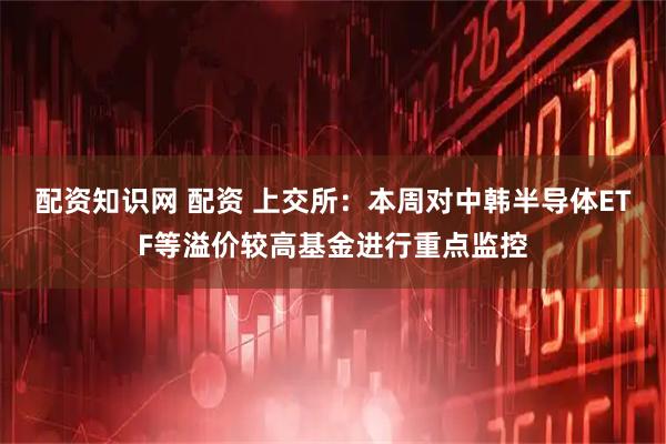 配资知识网 配资 上交所：本周对中韩半导体ETF等溢价较高基金进行重点监控