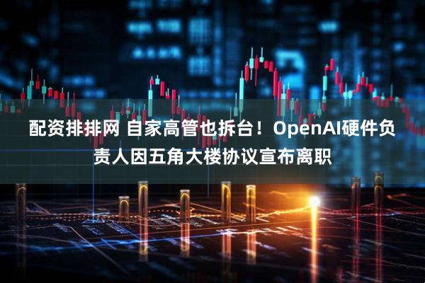 配资排排网 自家高管也拆台!OpenAI硬件负责人因五角大楼协议宣布离职