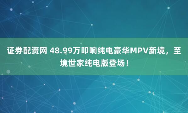 证劵配资网 48.99万叩响纯电豪华MPV新境,至境世家纯电版登场!
