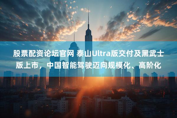 股票配资论坛官网 泰山Ultra版交付及黑武士版上市，中国智能驾驶迈向规模化、高阶化