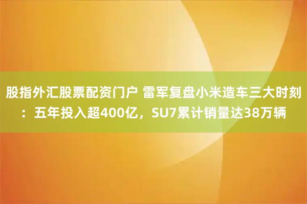 股指外汇股票配资门户 雷军复盘小米造车三大时刻:五年投入超400亿,SU7累计销量达38万辆