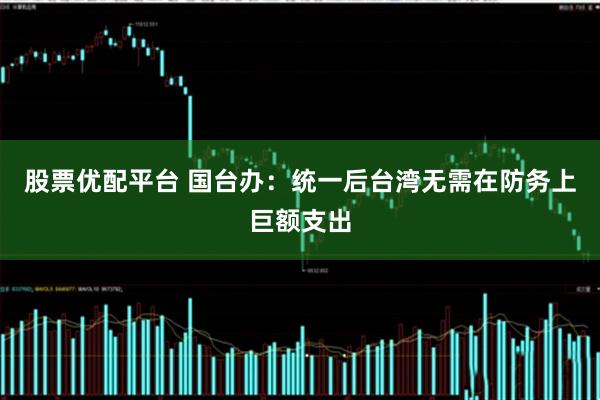 股票优配平台 国台办:统一后台湾无需在防务上巨额支出