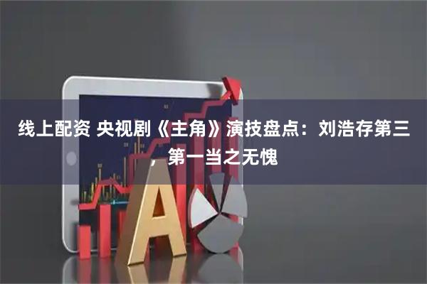 线上配资 央视剧《主角》演技盘点：刘浩存第三，第一当之无愧